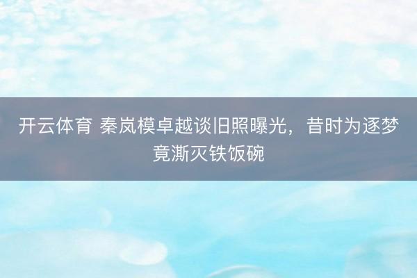 开云体育 秦岚模卓越谈旧照曝光,昔时为逐梦竟澌灭铁饭碗