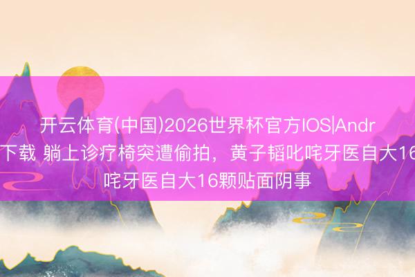 开云体育(中国)2026世界杯官方IOS|Android手机app下载 躺上诊疗椅突遭偷拍,黄子韬叱咤牙医自大16颗贴面阴事