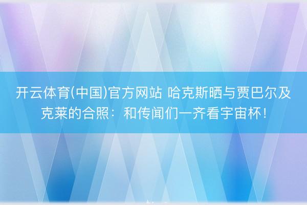 开云体育(中国)官方网站 哈克斯晒与贾巴尔及克莱的合照：和传闻们一齐看宇宙杯！