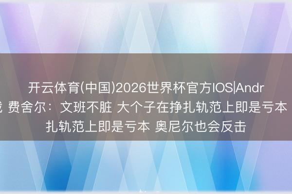 开云体育(中国)2026世界杯官方IOS|Android手机app下载 费舍尔：文班不脏 大个子在挣扎轨范上即是亏本 奥尼尔也会反击