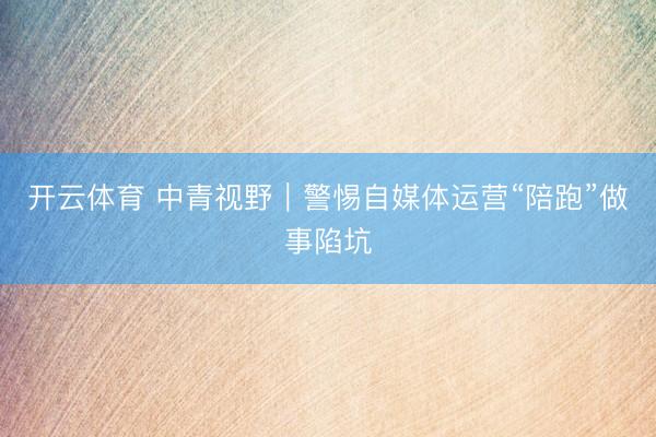 开云体育 中青视野｜警惕自媒体运营“陪跑”做事陷坑