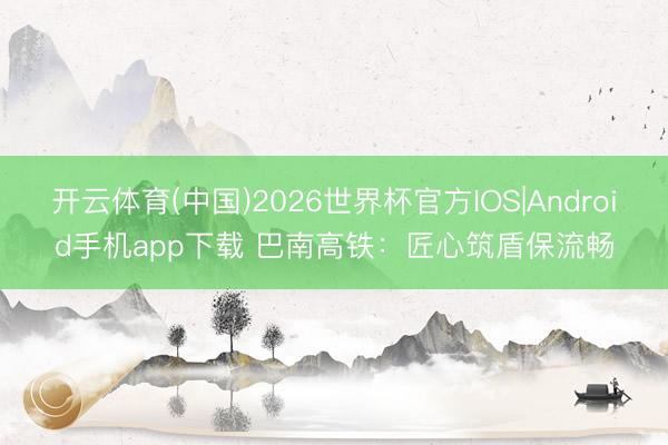 开云体育(中国)2026世界杯官方IOS|Android手机app下载 巴南高铁：匠心筑盾保流畅