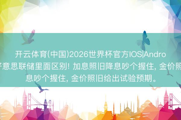 开云体育(中国)2026世界杯官方IOS|Android手机app下载 好意思联储里面区别! 加息照旧降息吵个握住， 金价照旧给出试验预期。