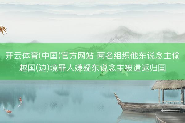 开云体育(中国)官方网站 两名组织他东说念主偷越国(边)境罪人嫌疑东说念主被遣返归国