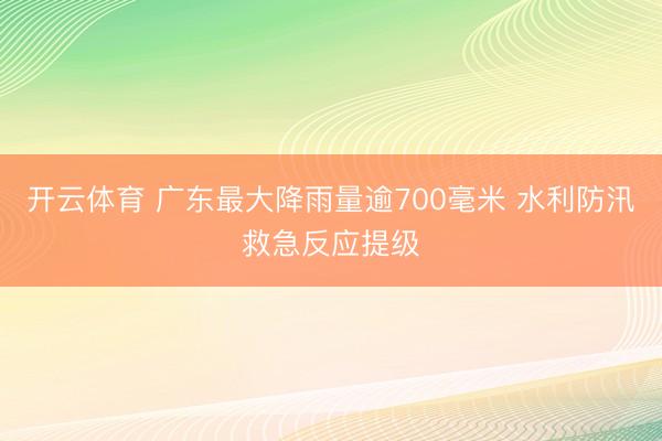 开云体育 广东最大降雨量逾700毫米 水利防汛救急反应提级
