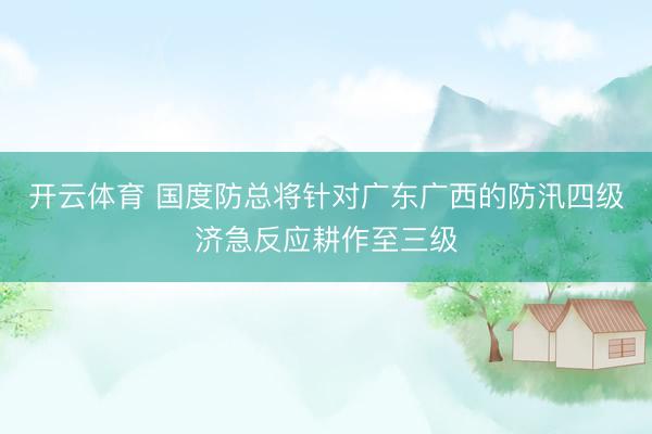 开云体育 国度防总将针对广东广西的防汛四级济急反应耕作至三级