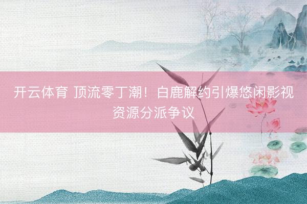 开云体育 顶流零丁潮!白鹿解约引爆悠闲影视资源分派争议