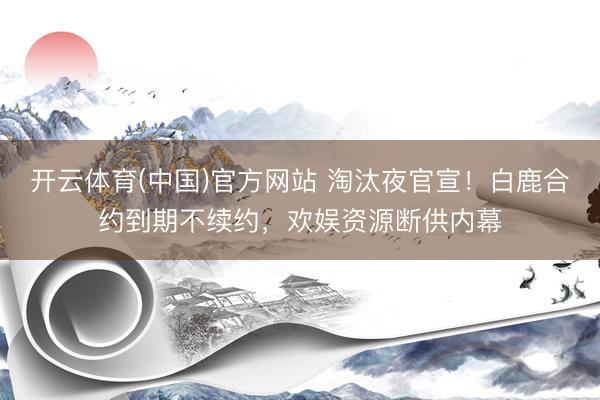 开云体育(中国)官方网站 淘汰夜官宣！白鹿合约到期不续约，欢娱资源断供内幕