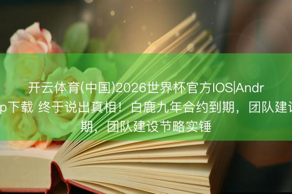 开云体育(中国)2026世界杯官方IOS|Android手机app下载 终于说出真相！白鹿九年合约到期，团队建设节略实锤