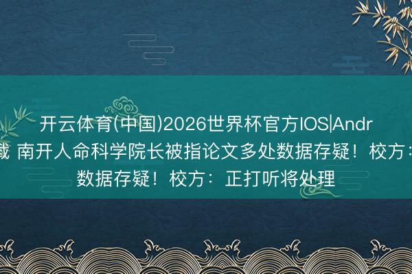 开云体育(中国)2026世界杯官方IOS|Android手机app下载 南开人命科学院长被指论文多处数据存疑！校方：正打听将处理