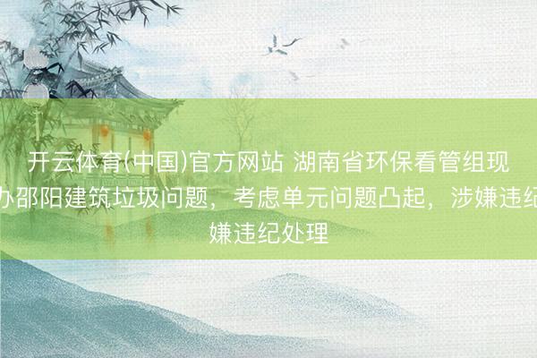 开云体育(中国)官方网站 湖南省环保看管组现场交办邵阳建筑垃圾问题，考虑单元问题凸起，涉嫌违纪处理