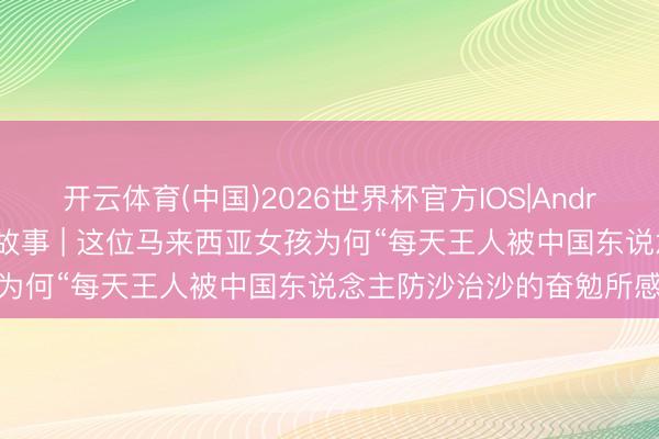 开云体育(中国)2026世界杯官方IOS|Android手机app下载 资讯有故事 | 这位马来西亚女孩为何“每天王人被中国东说念主防沙治沙的奋勉所感动”？