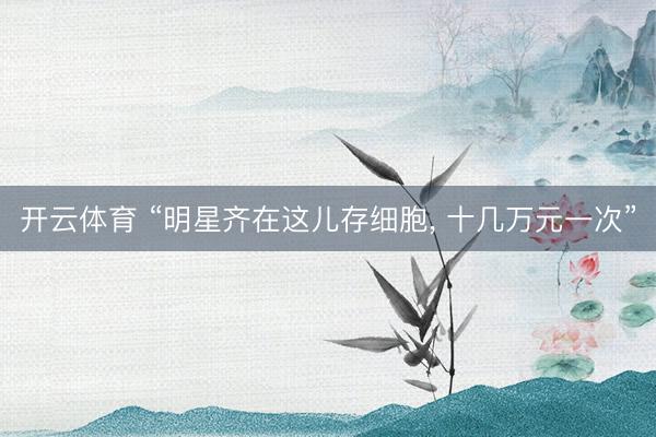 开云体育 “明星齐在这儿存细胞， 十几万元一次”