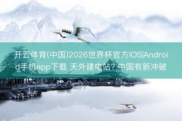 开云体育(中国)2026世界杯官方IOS|Android手机app下载 天外建电站? 中国有新冲破
