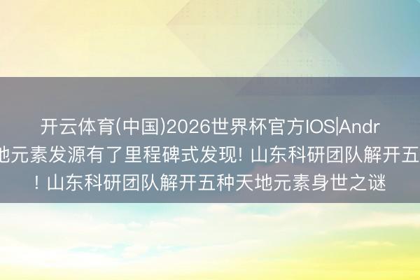 开云体育(中国)2026世界杯官方IOS|Android手机app下载 天地元素发源有了里程碑式发现! 山东科研团队解开五种天地元素身世之谜