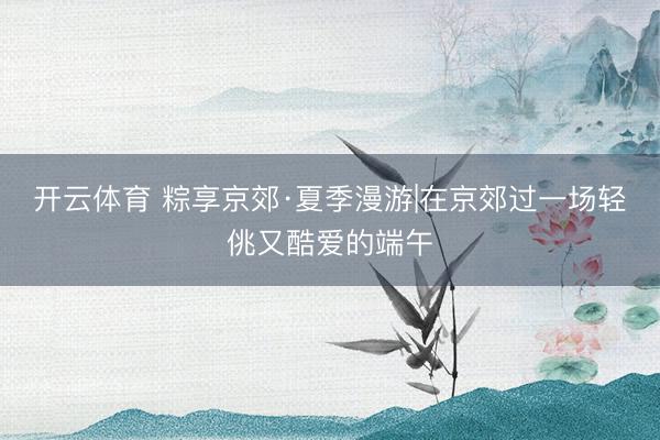 开云体育 粽享京郊·夏季漫游|在京郊过一场轻佻又酷爱的端午