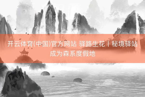 开云体育(中国)官方网站 驿路生花丨秘境驿站成为森系度假地