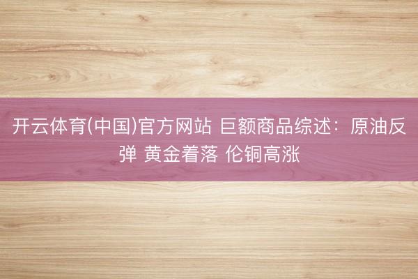 开云体育(中国)官方网站 巨额商品综述：原油反弹 黄金着落 伦铜高涨