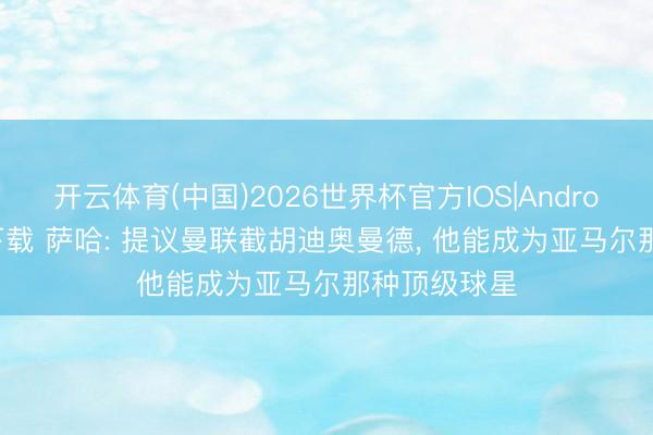 开云体育(中国)2026世界杯官方IOS|Android手机app下载 萨哈: 提议曼联截胡迪奥曼德， 他能成为亚马尔那种顶级球星