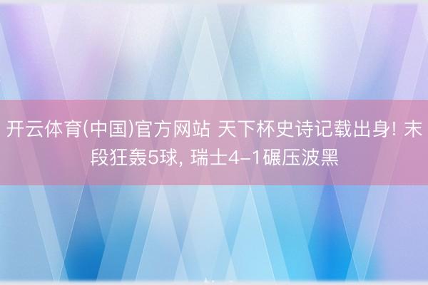 开云体育(中国)官方网站 天下杯史诗记载出身! 末段狂轰5球， 瑞士4-1碾压波黑
