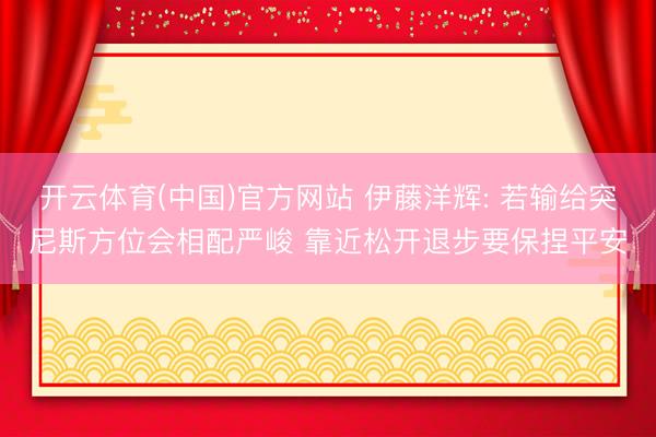 开云体育(中国)官方网站 伊藤洋辉: 若输给突尼斯方位会相配严峻 靠近松开退步要保捏平安
