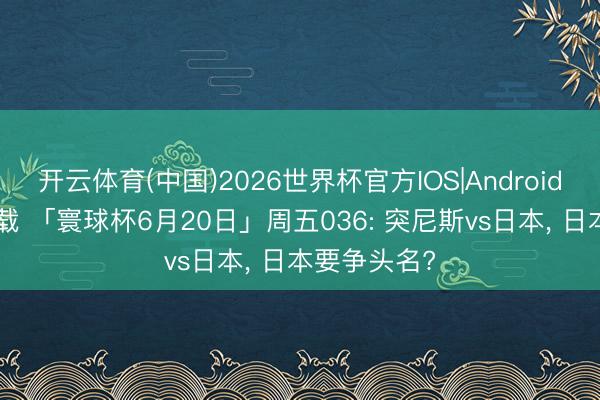 开云体育(中国)2026世界杯官方IOS|Android手机app下载 「寰球杯6月20日」周五036: 突尼斯vs日本， 日本要争头名?