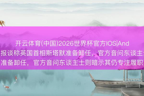 开云体育(中国)2026世界杯官方IOS|Android手机app下载 媒体报谈称英国首相斯塔默准备卸任,官方音问东谈主士则暗示其仍专注履职