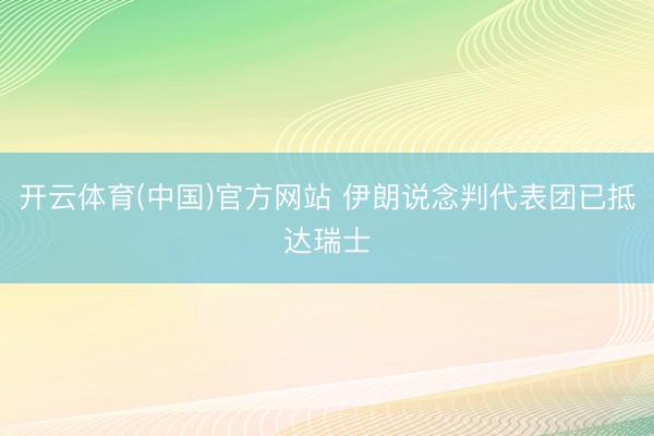 开云体育(中国)官方网站 伊朗说念判代表团已抵达瑞士